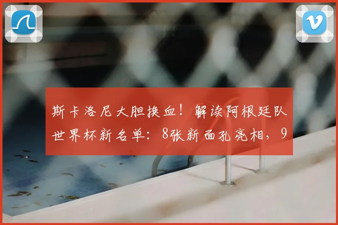 斯卡洛尼大胆换血！解读阿根廷队世界杯新名单：8张新面孔亮相，9名功勋遗憾告别