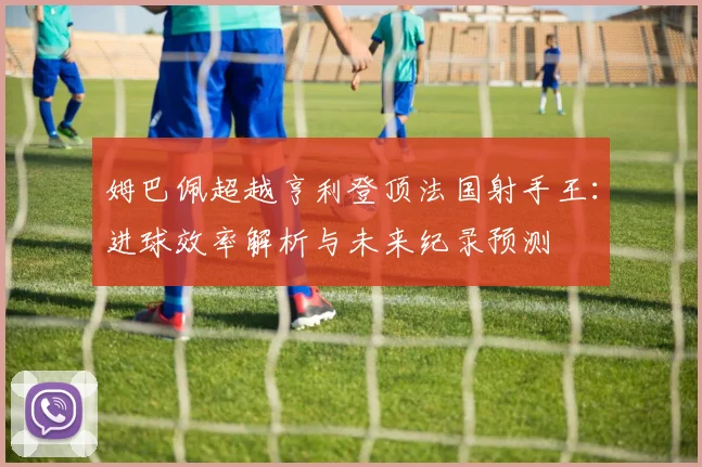 姆巴佩超越亨利登顶法国射手王:进球效率解析与未来纪录预测