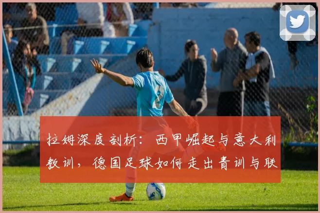 拉姆深度剖析：西甲崛起与意大利教训，德国足球如何走出青训与联赛困局？