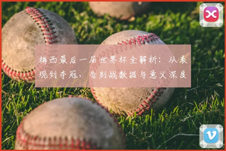 梅西最后一届世界杯全解析：从表现到夺冠，告别战数据与意义深度回顾