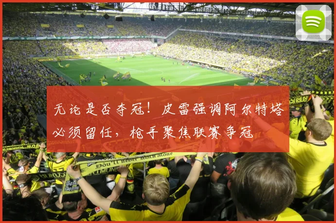 无论是否夺冠！皮雷强调阿尔特塔必须留任，枪手聚焦联赛争冠