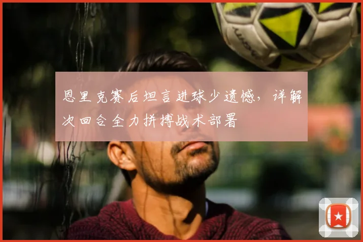 恩里克赛后坦言进球少遗憾，详解次回合全力拼搏战术部署