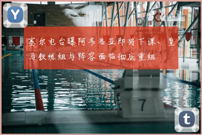 塞尔电台曝阿韦洛亚即将下课，皇马教练组与阵容面临彻底重组