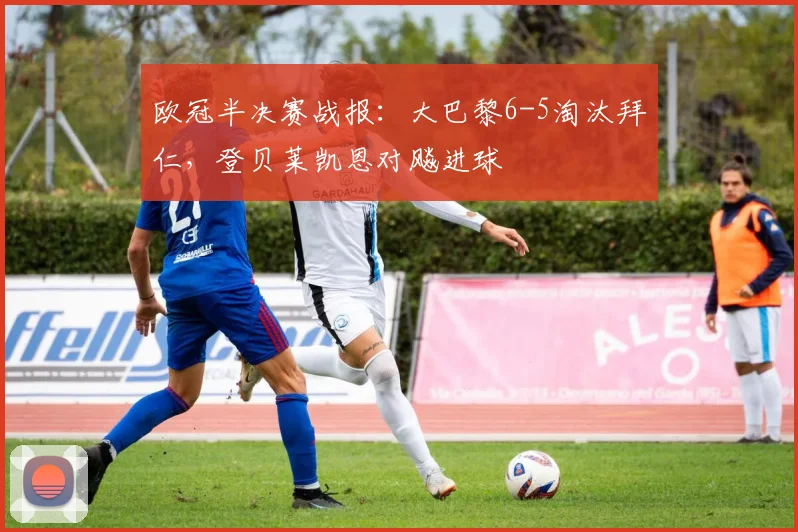 欧冠半决赛战报：大巴黎6-5淘汰拜仁，登贝莱凯恩对飚进球