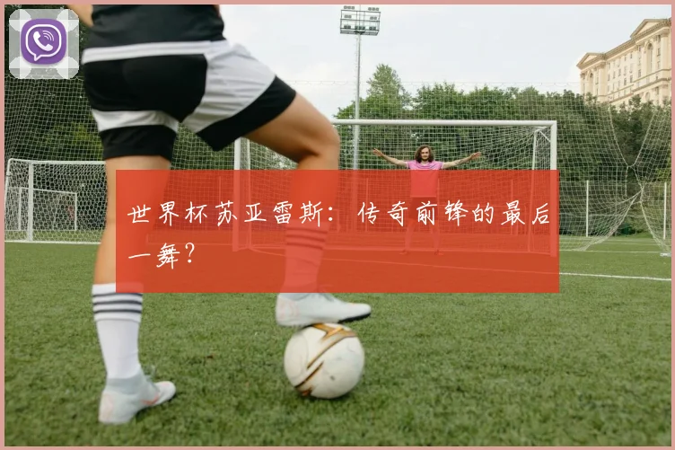 世界杯苏亚雷斯：传奇前锋的最后一舞？