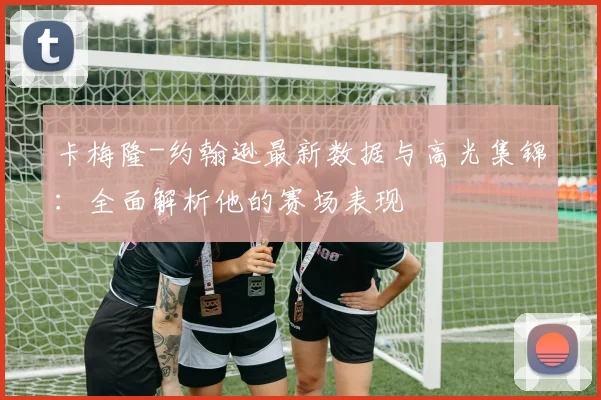 卡梅隆-约翰逊最新数据与高光集锦:全面解析他的赛场表现