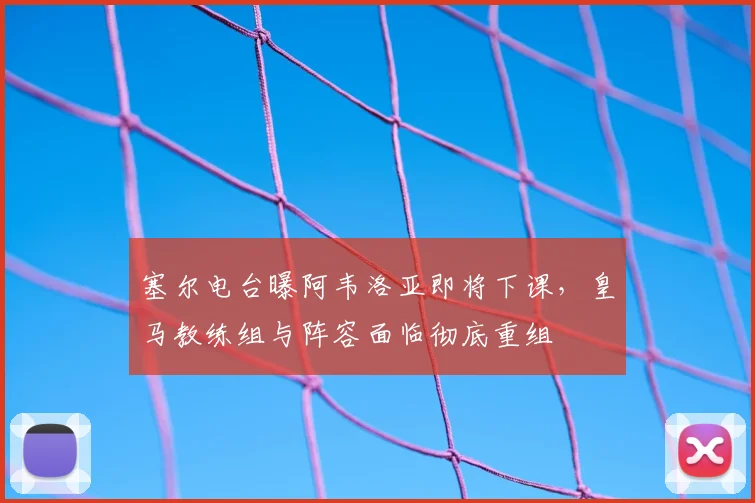 塞尔电台曝阿韦洛亚即将下课,皇马教练组与阵容面临彻底重组