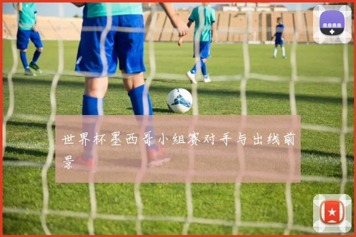 世界杯墨西哥小组赛对手与出线前景