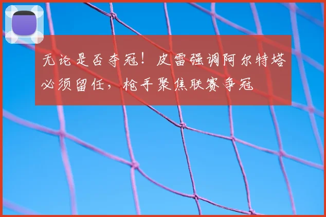 无论是否夺冠！皮雷强调阿尔特塔必须留任，枪手聚焦联赛争冠