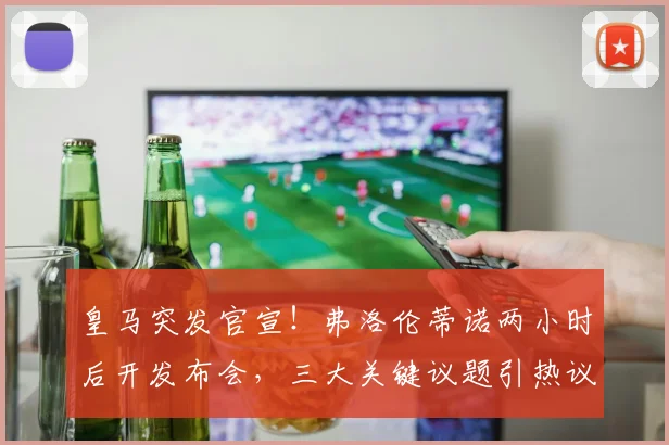 皇马突发官宣！弗洛伦蒂诺两小时后开发布会，三大关键议题引热议