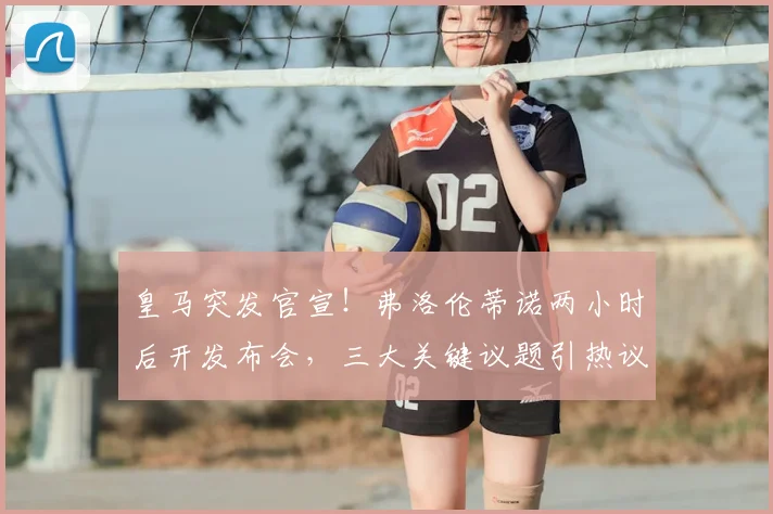 皇马突发官宣！弗洛伦蒂诺两小时后开发布会，三大关键议题引热议