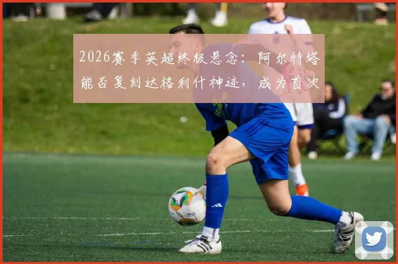 2026赛季英超终极悬念：阿尔特塔能否复刻达格利什神迹，成为首次执教即夺冠的主帅？